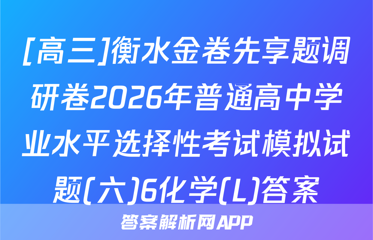 [高三]衡水金卷先享题调研卷2026年普通高中学业水平选择性考试模拟试题(六)6化学(L)答案