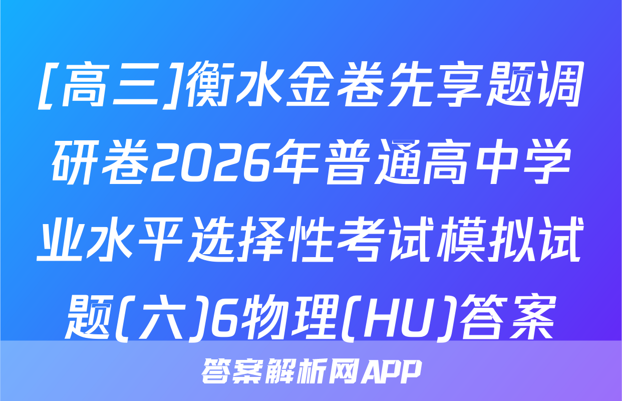 [高三]衡水金卷先享题调研卷2026年普通高中学业水平选择性考试模拟试题(六)6物理(HU)答案