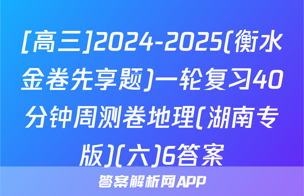 [高三]2024-2025(衡水金卷先享题)一轮复习40分钟周测卷地理(湖南专版)(六)6答案