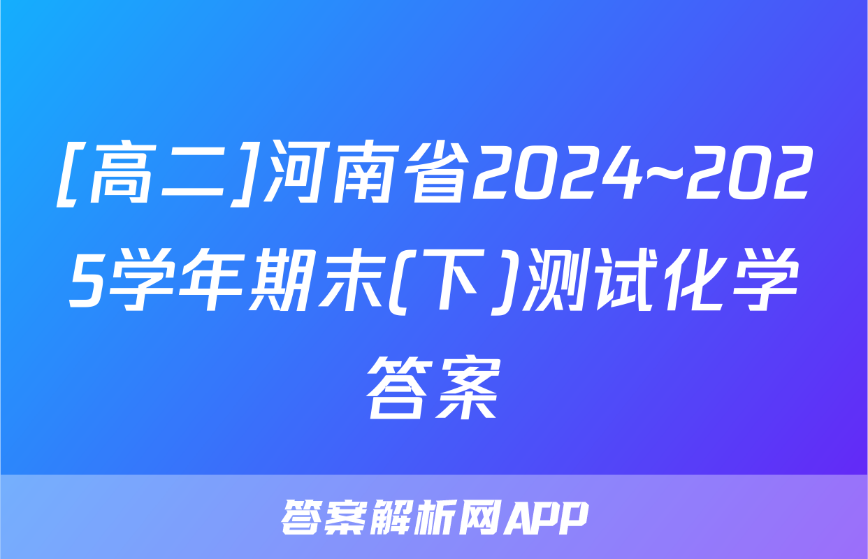 [高二]河南省2024~2025学年期末(下)测试化学答案