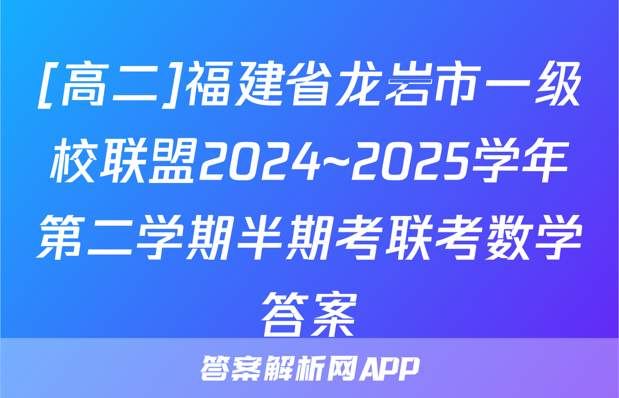 [高二]福建省龙岩市一级校联盟2024~2025学年第二学期半期考联考数学答案