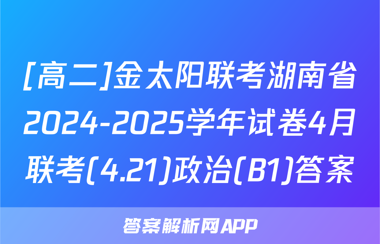 [高二]金太阳联考湖南省2024-2025学年试卷4月联考(4.21)政治(B1)答案