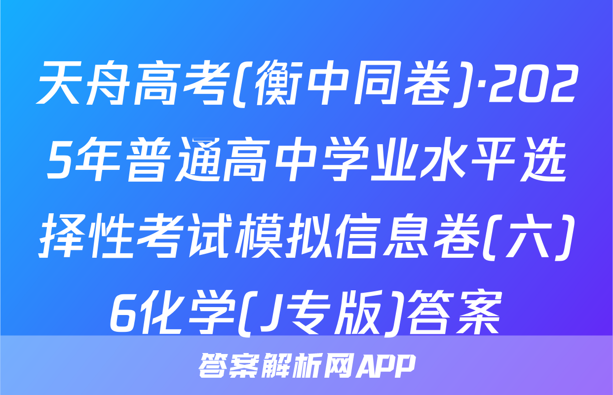 天舟高考(衡中同卷)·2025年普通高中学业水平选择性考试模拟信息卷(六)6化学(J专版)答案