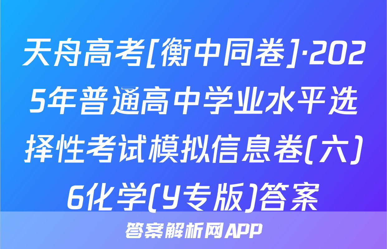天舟高考[衡中同卷]·2025年普通高中学业水平选择性考试模拟信息卷(六)6化学(Y专版)答案