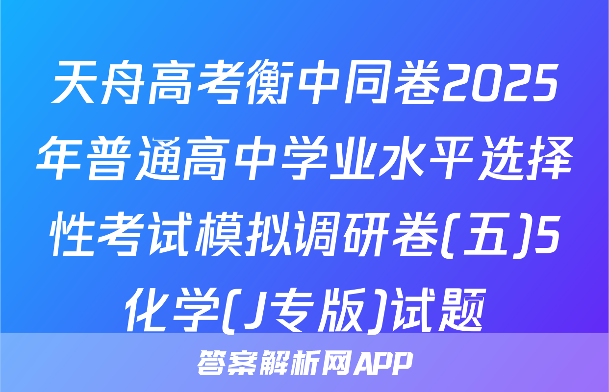 天舟高考衡中同卷2025年普通高中学业水平选择性考试模拟调研卷(五)5化学(J专版)试题