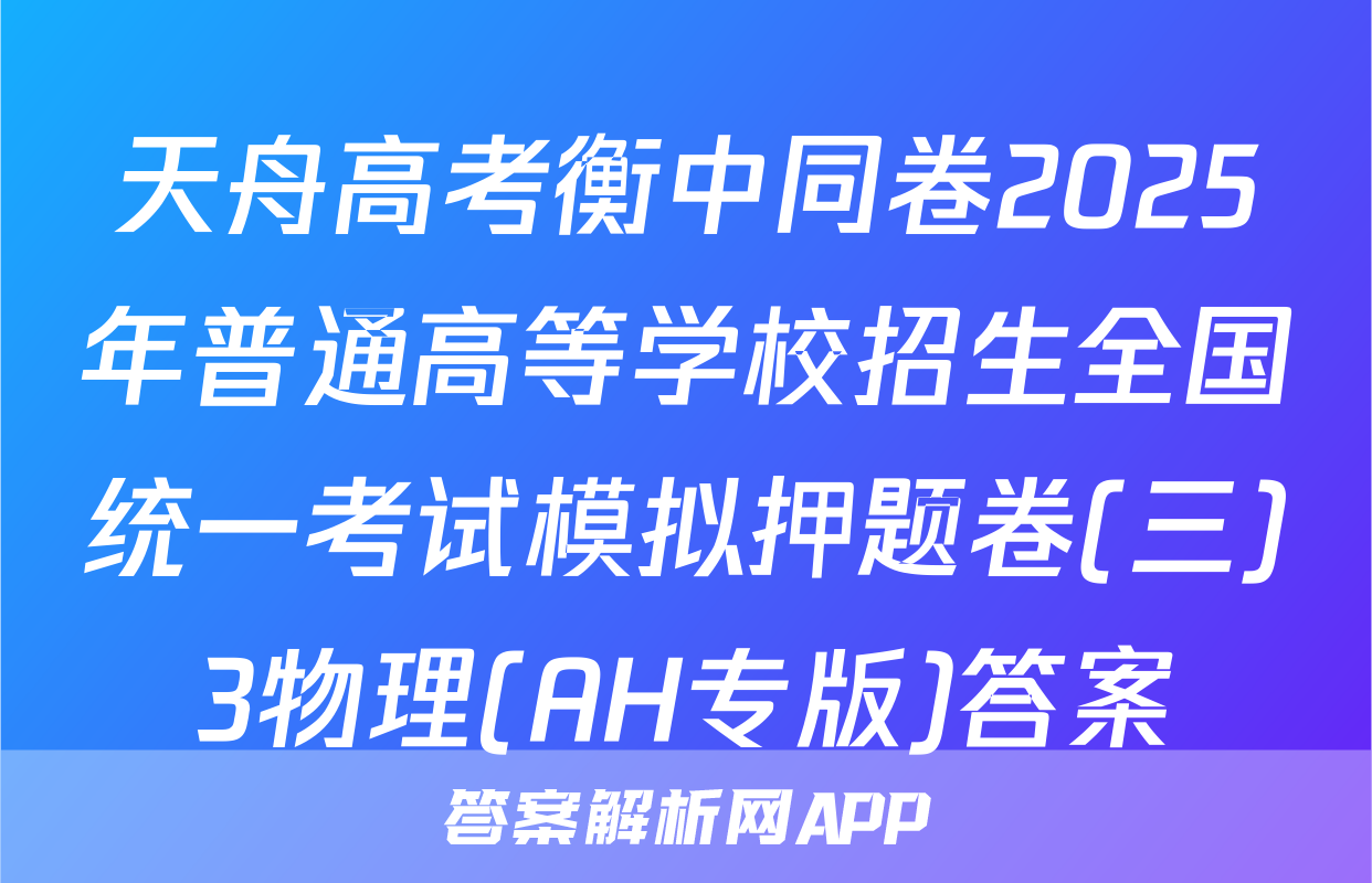 天舟高考衡中同卷2025年普通高等学校招生全国统一考试模拟押题卷(三)3物理(AH专版)答案