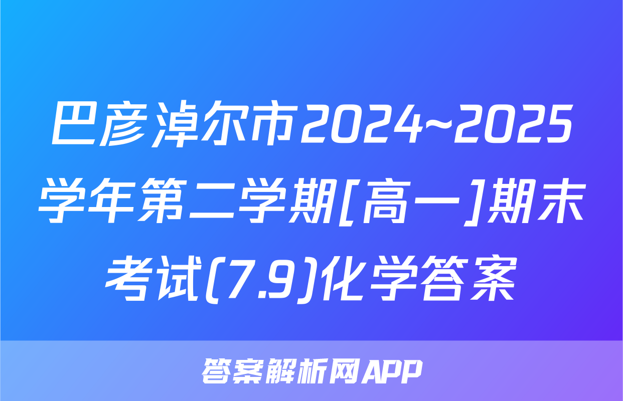 巴彦淖尔市2024~2025学年第二学期[高一]期末考试(7.9)化学答案