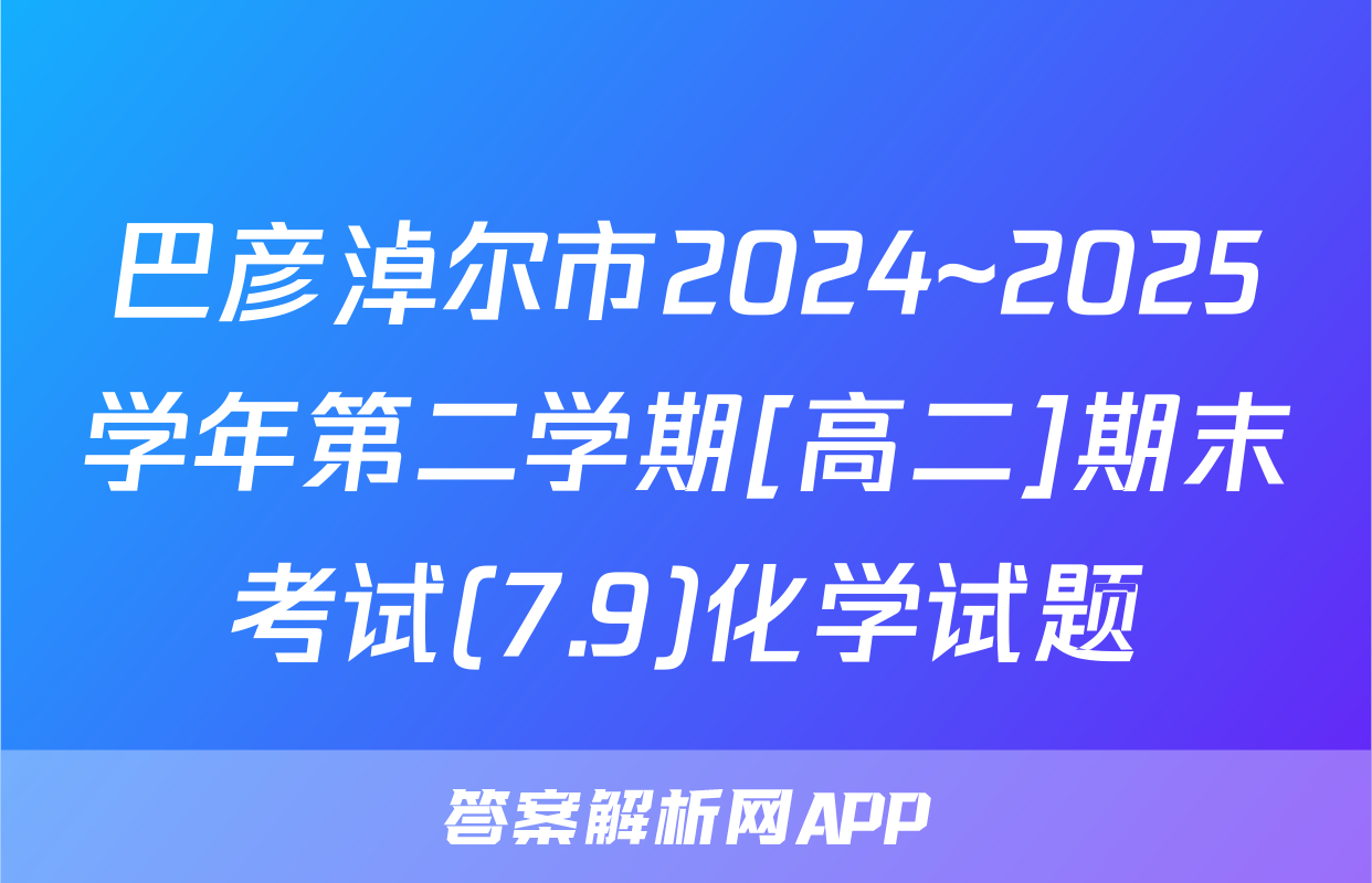 巴彦淖尔市2024~2025学年第二学期[高二]期末考试(7.9)化学试题