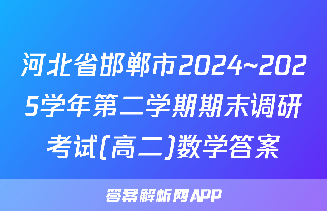 河北省邯郸市2024~2025学年第二学期期末调研考试(高二)数学答案