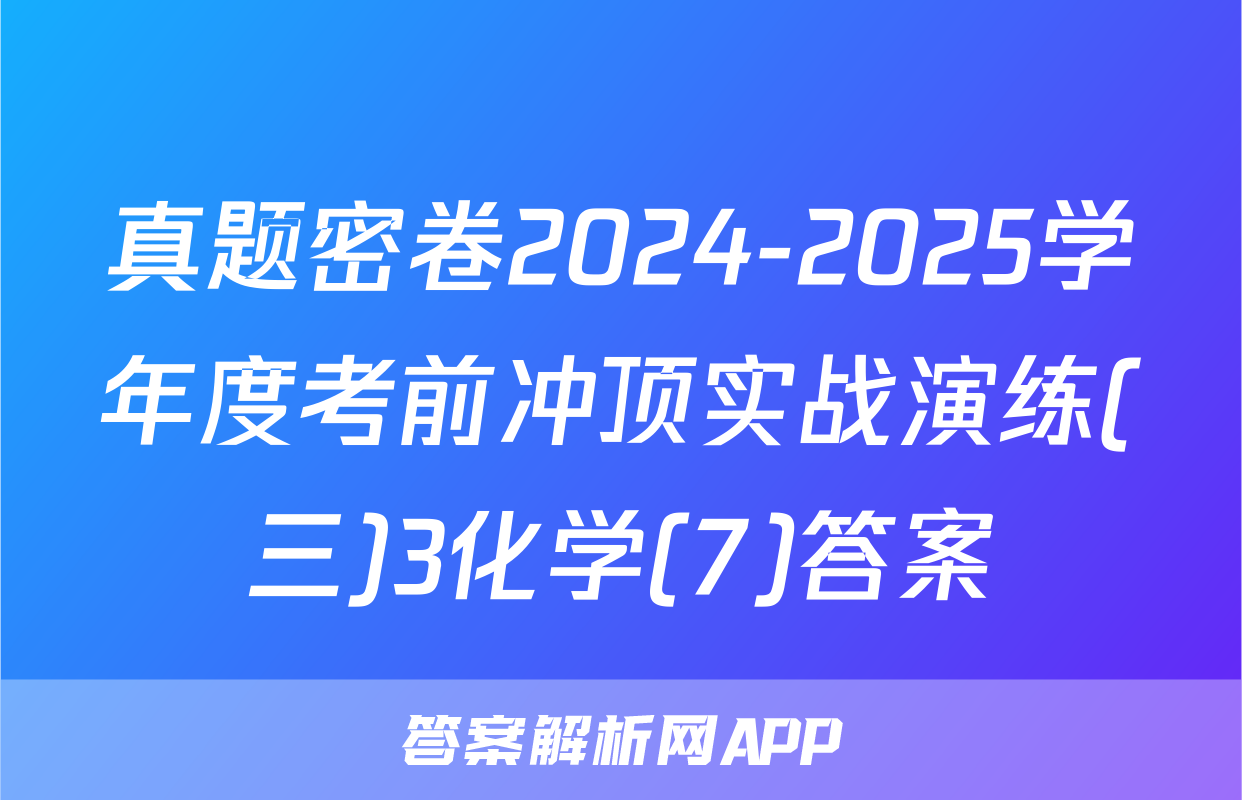 真题密卷2024-2025学年度考前冲顶实战演练(三)3化学(7)答案