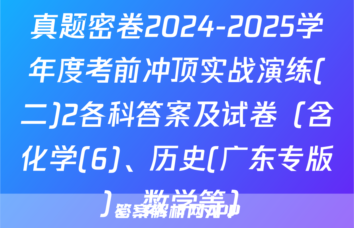 真题密卷2024-2025学年度考前冲顶实战演练(二)2各科答案及试卷（含化学(6)、历史(广东专版)、数学等）