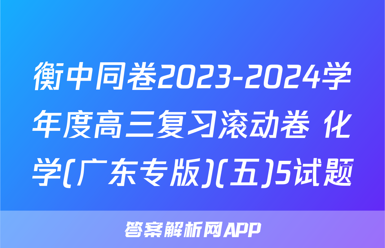 衡中同卷2023-2024学年度高三复习滚动卷 化学(广东专版)(五)5试题