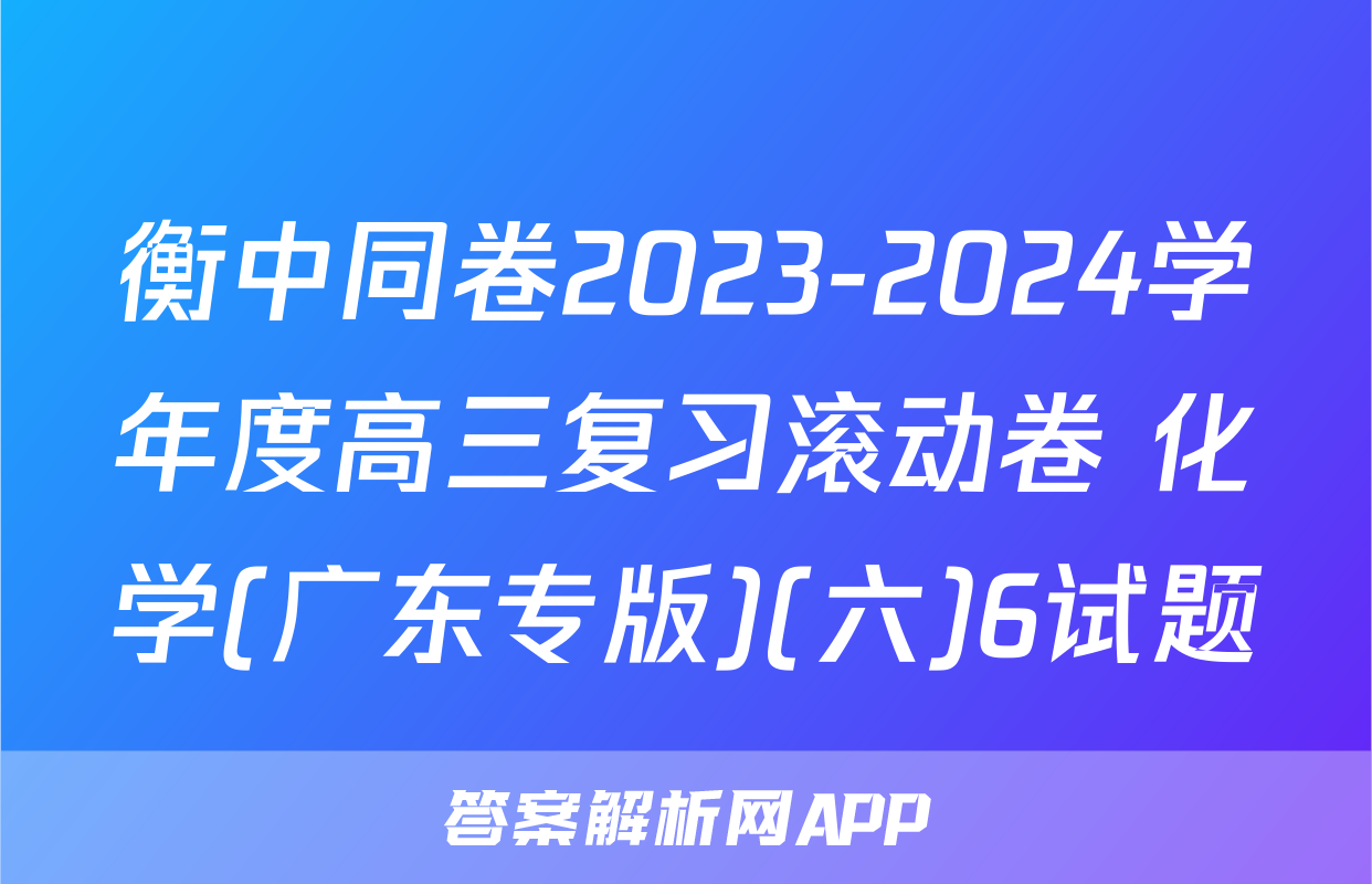 衡中同卷2023-2024学年度高三复习滚动卷 化学(广东专版)(六)6试题