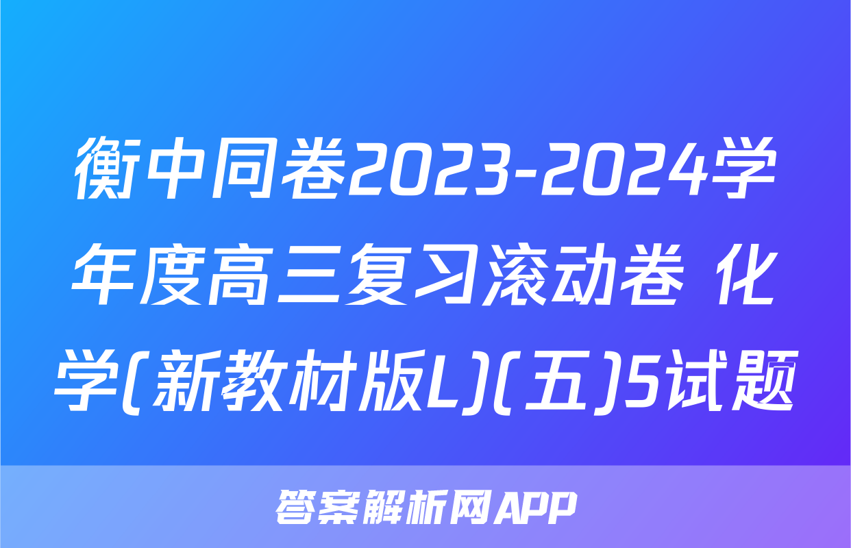 衡中同卷2023-2024学年度高三复习滚动卷 化学(新教材版L)(五)5试题