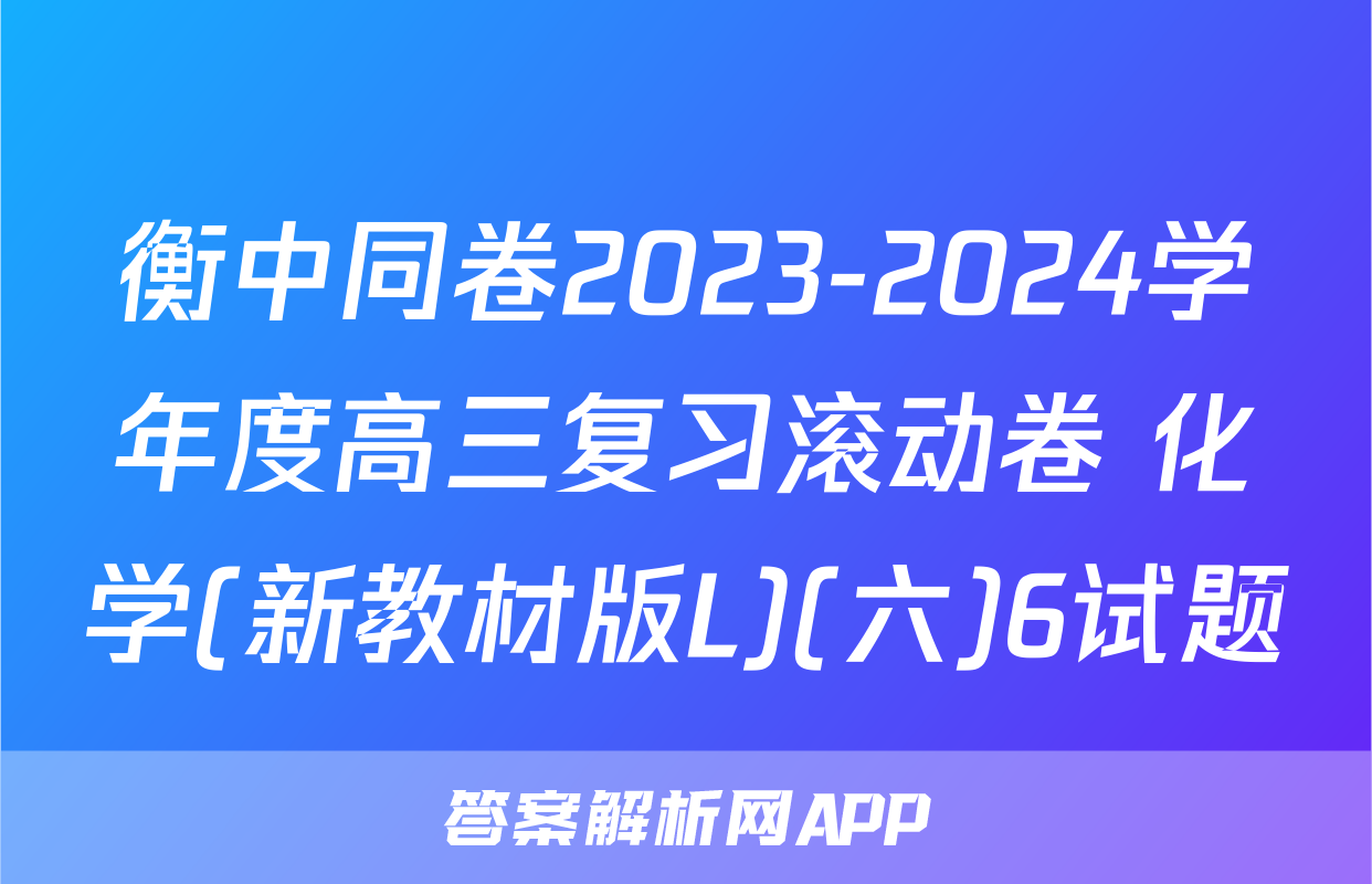 衡中同卷2023-2024学年度高三复习滚动卷 化学(新教材版L)(六)6试题