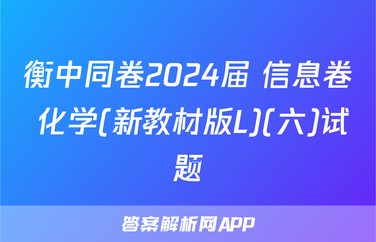 衡中同卷2024届 信息卷 化学(新教材版L)(六)试题