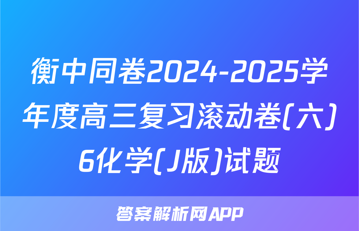 衡中同卷2024-2025学年度高三复习滚动卷(六)6化学(J版)试题