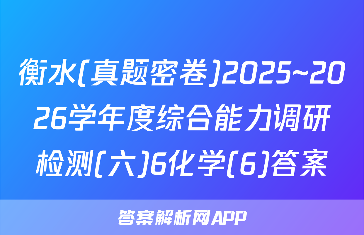 衡水(真题密卷)2025~2026学年度综合能力调研检测(六)6化学(6)答案