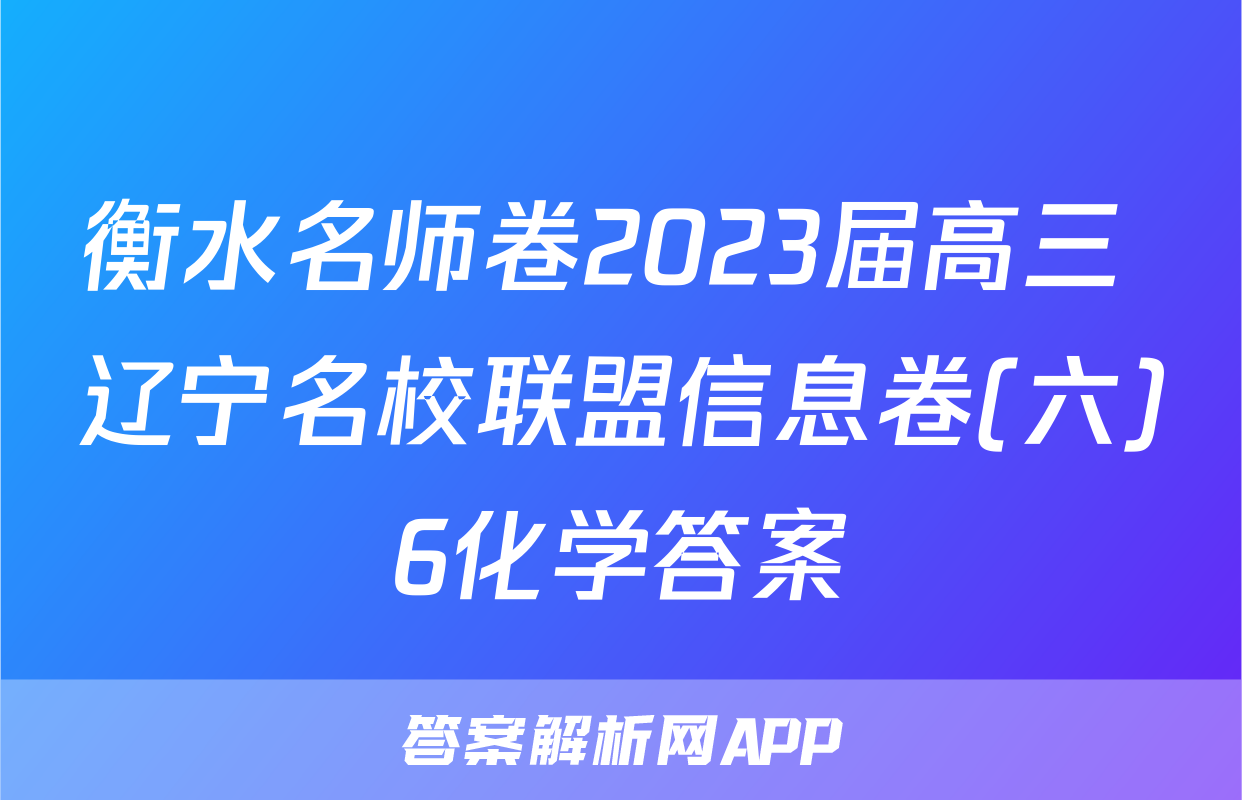 衡水名师卷2023届高三 辽宁名校联盟信息卷(六)6化学答案