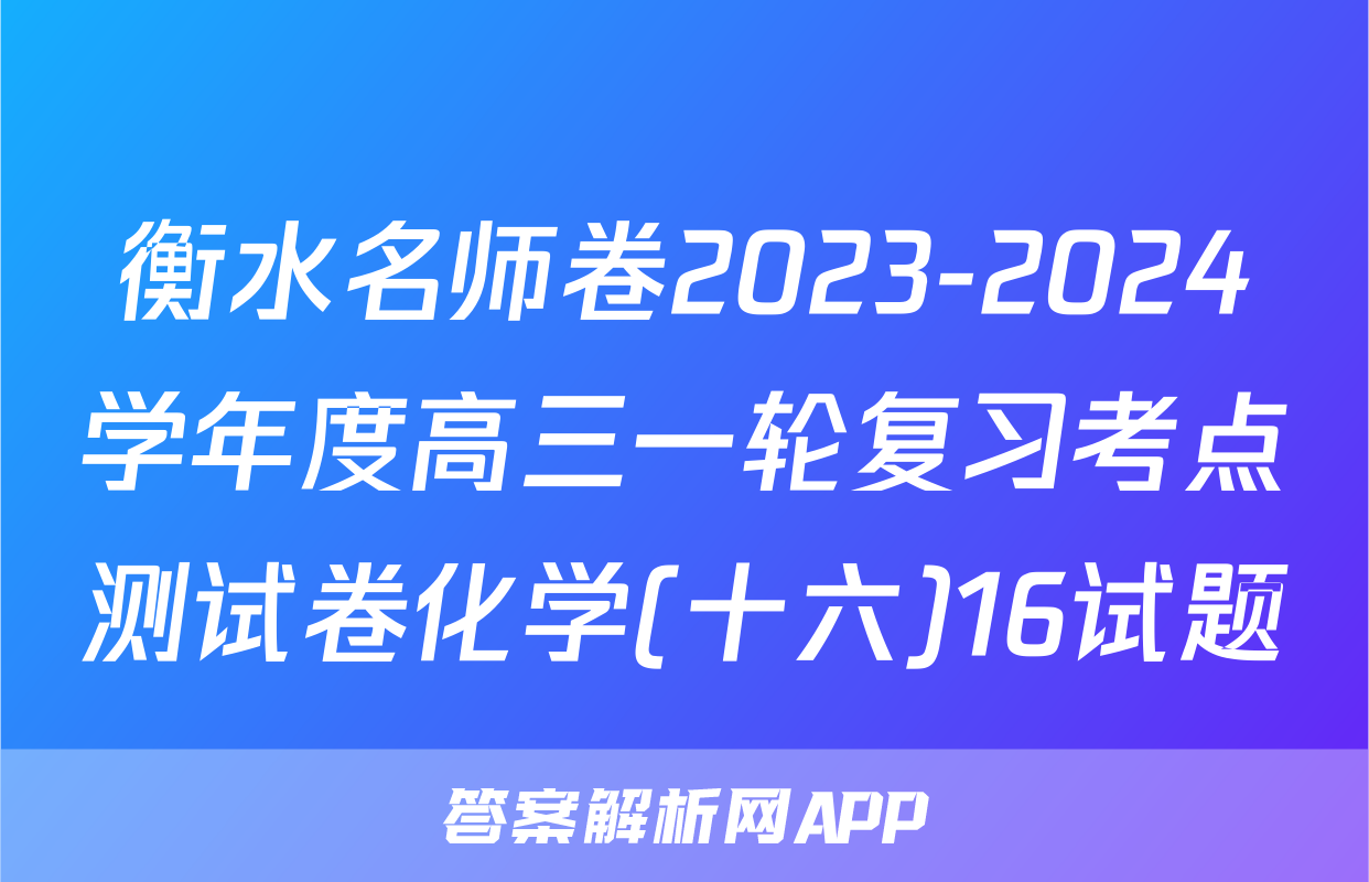 衡水名师卷2023-2024学年度高三一轮复习考点测试卷化学(十六)16试题