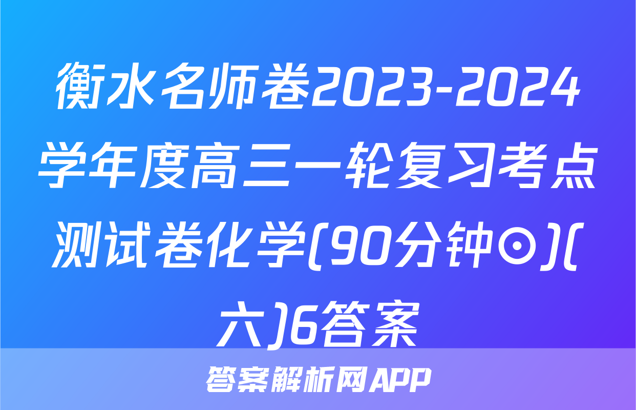 衡水名师卷2023-2024学年度高三一轮复习考点测试卷化学(90分钟⊙)(六)6答案