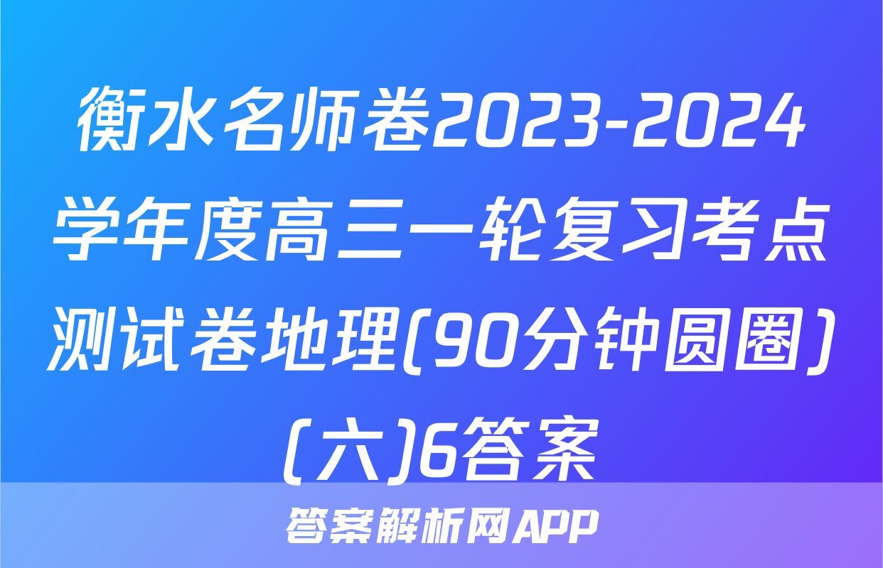 衡水名师卷2023-2024学年度高三一轮复习考点测试卷地理(90分钟圆圈)(六)6答案