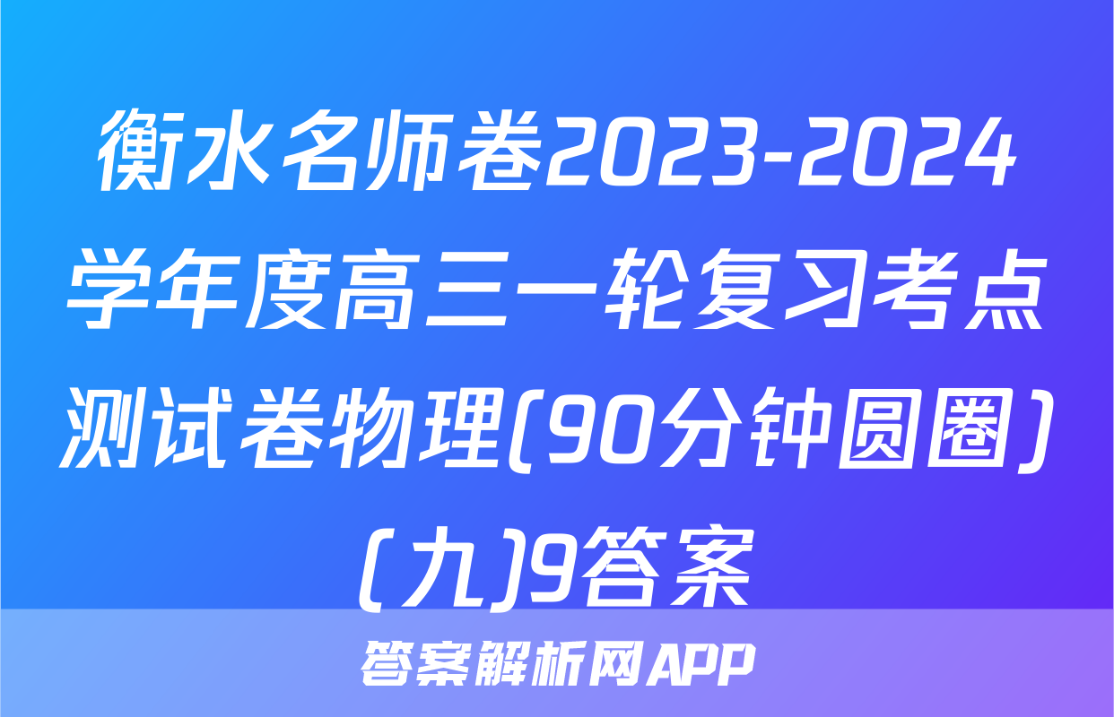 衡水名师卷2023-2024学年度高三一轮复习考点测试卷物理(90分钟圆圈)(九)9答案