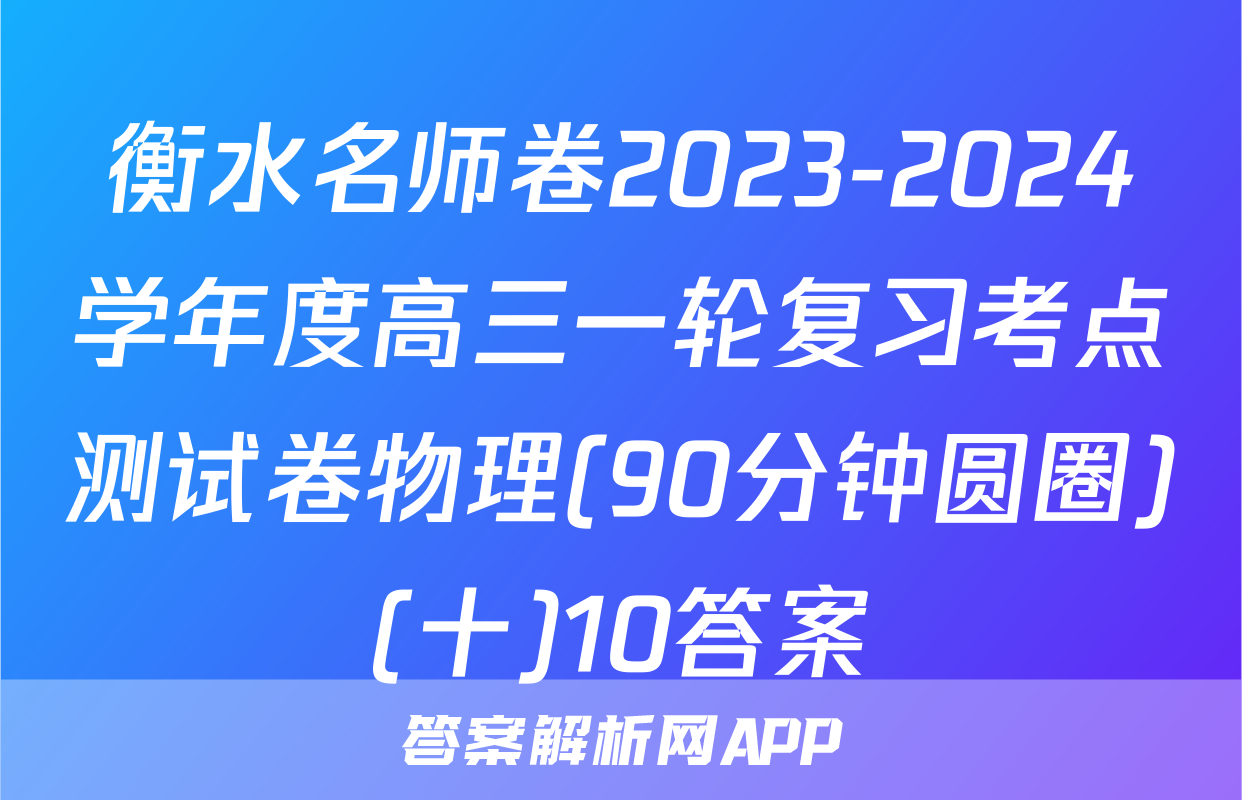 衡水名师卷2023-2024学年度高三一轮复习考点测试卷物理(90分钟圆圈)(十)10答案