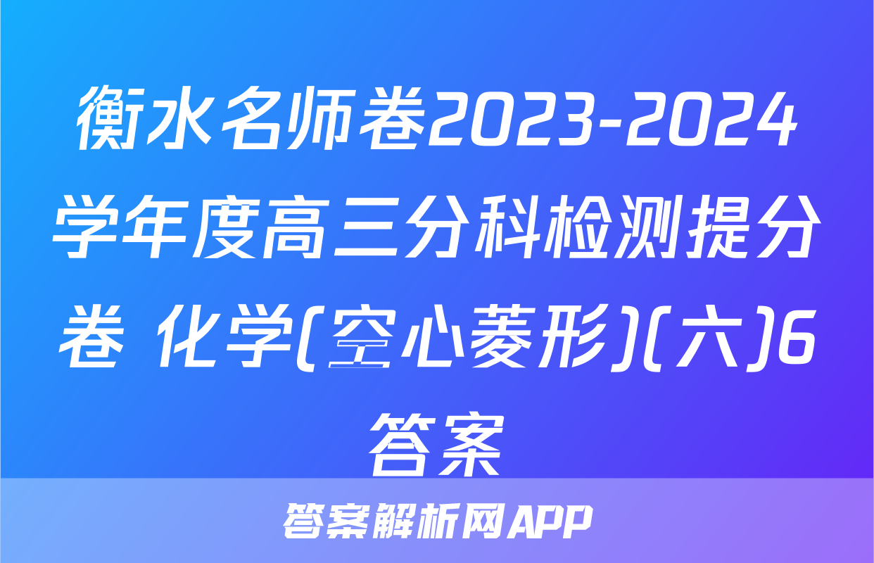 衡水名师卷2023-2024学年度高三分科检测提分卷 化学(空心菱形)(六)6答案
