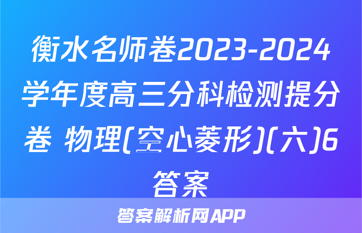 衡水名师卷2023-2024学年度高三分科检测提分卷 物理(空心菱形)(六)6答案