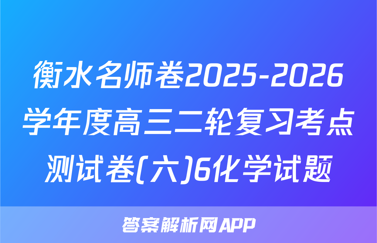 衡水名师卷2025-2026学年度高三二轮复习考点测试卷(六)6化学试题