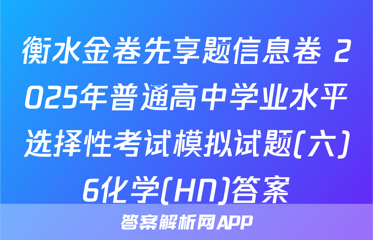衡水金卷先享题信息卷 2025年普通高中学业水平选择性考试模拟试题(六)6化学(HN)答案