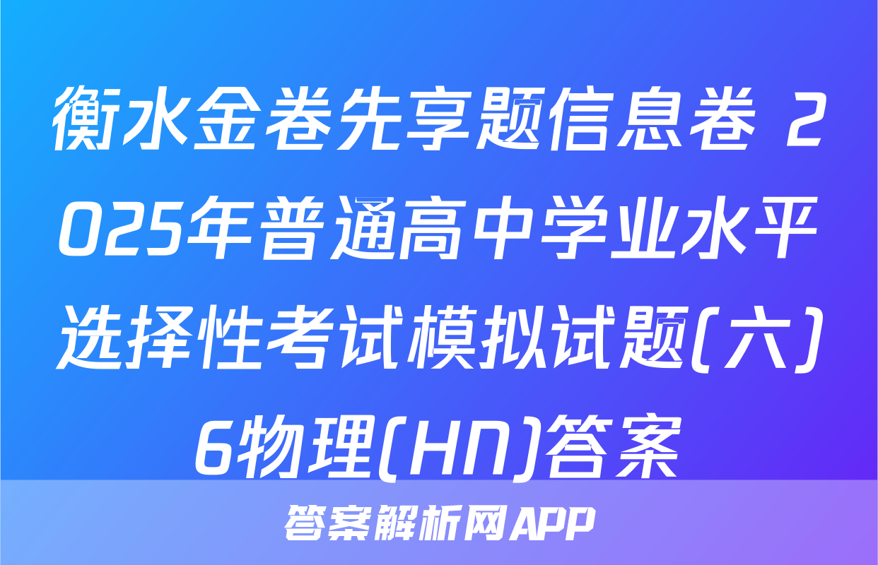 衡水金卷先享题信息卷 2025年普通高中学业水平选择性考试模拟试题(六)6物理(HN)答案