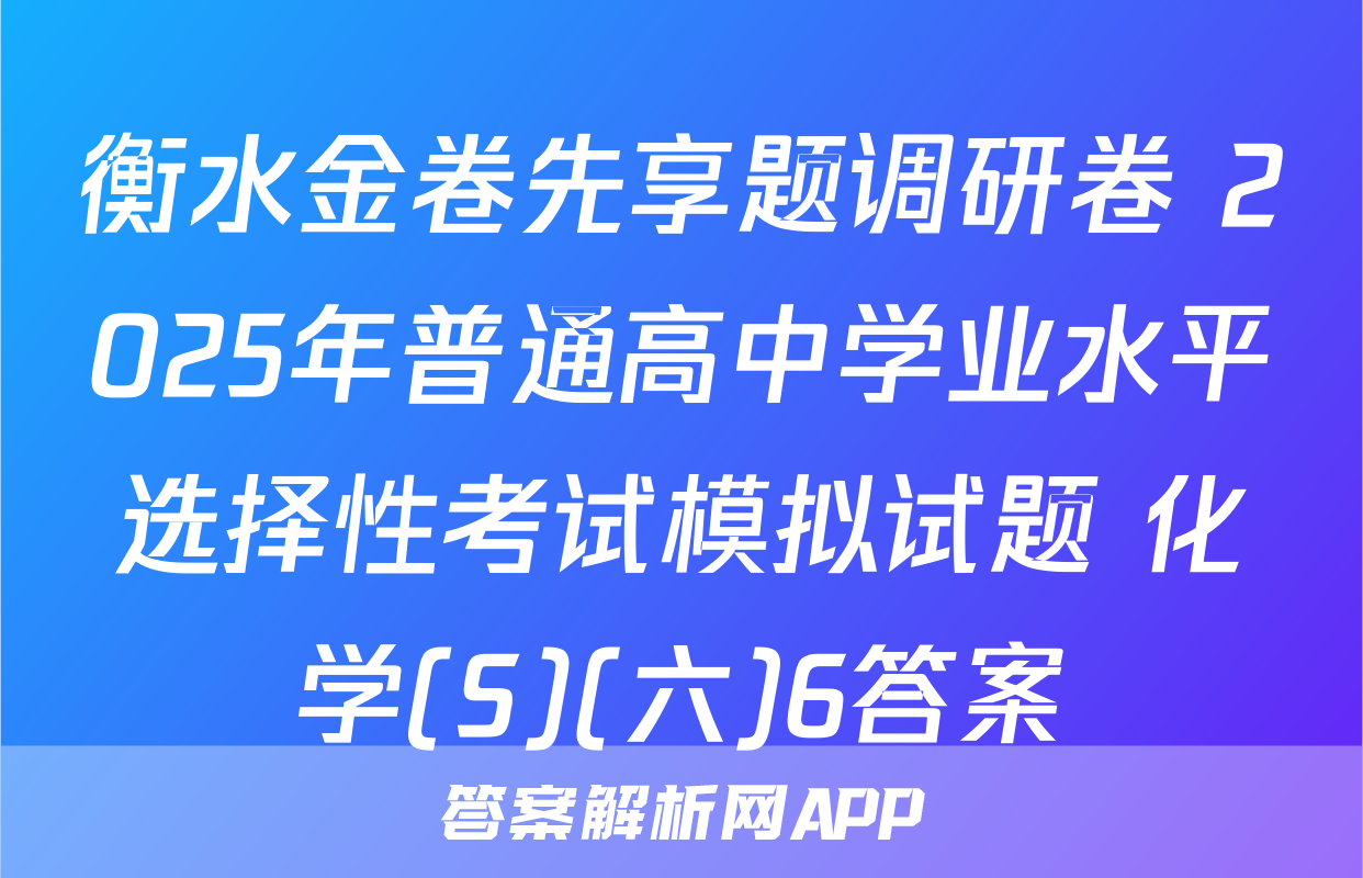 衡水金卷先享题调研卷 2025年普通高中学业水平选择性考试模拟试题 化学(S)(六)6答案