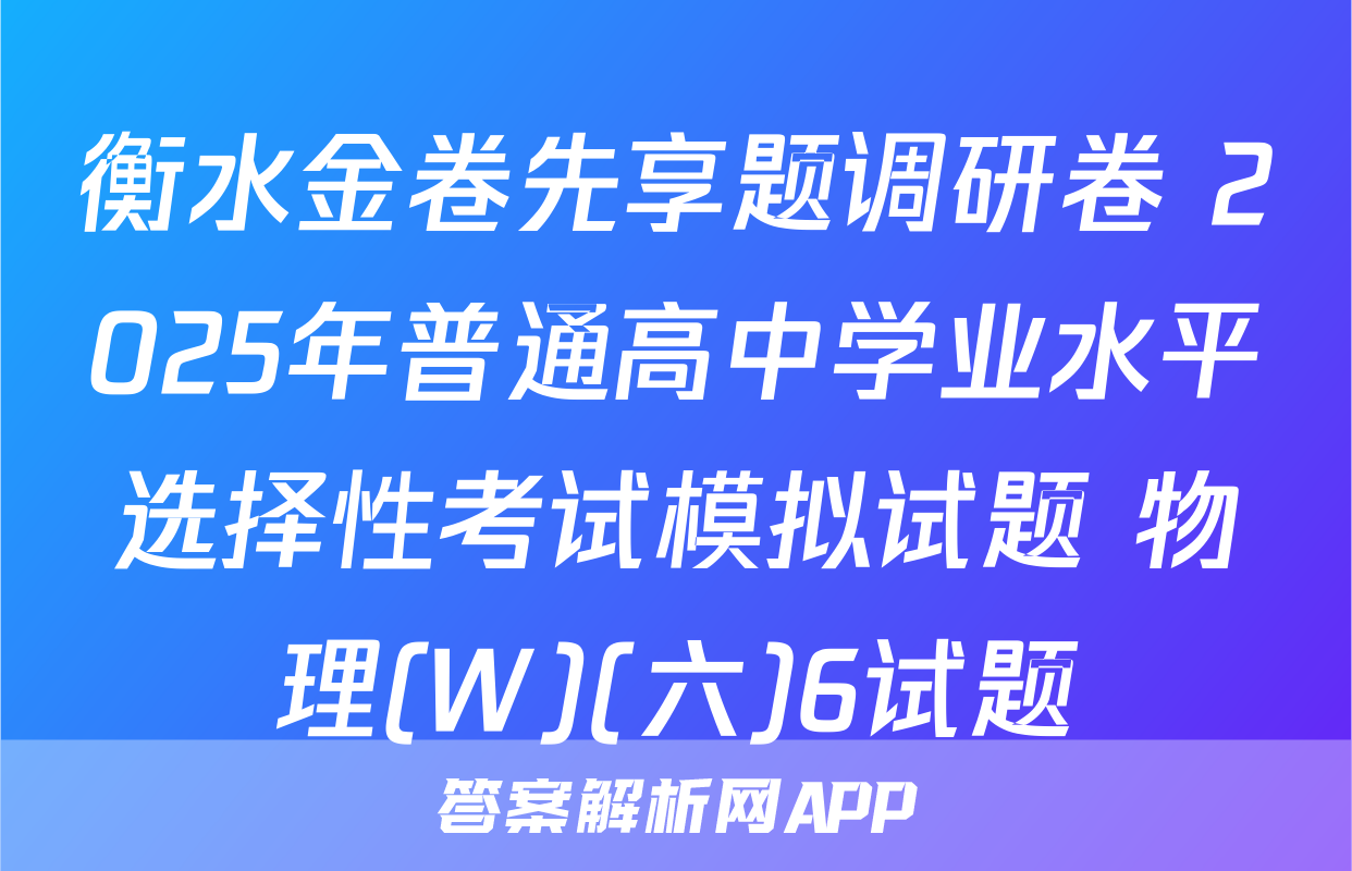 衡水金卷先享题调研卷 2025年普通高中学业水平选择性考试模拟试题 物理(W)(六)6试题