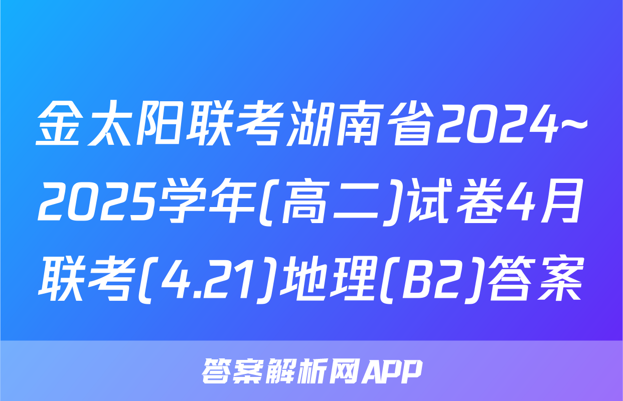 金太阳联考湖南省2024~2025学年(高二)试卷4月联考(4.21)地理(B2)答案