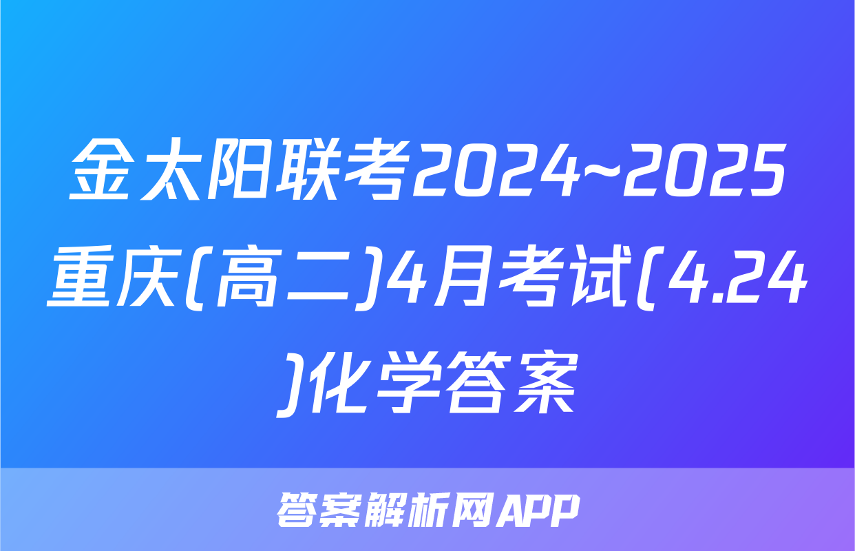 金太阳联考2024~2025重庆(高二)4月考试(4.24)化学答案