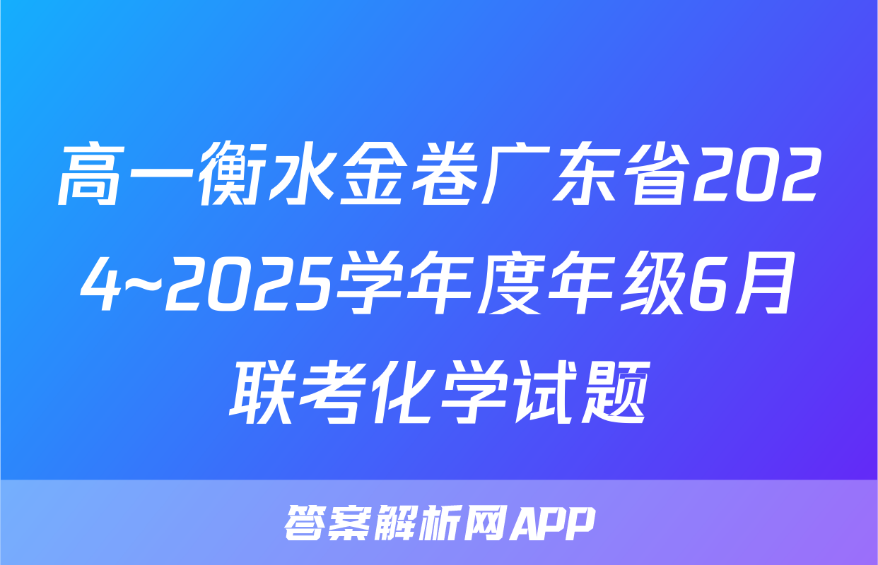 高一衡水金卷广东省2024~2025学年度年级6月联考化学试题