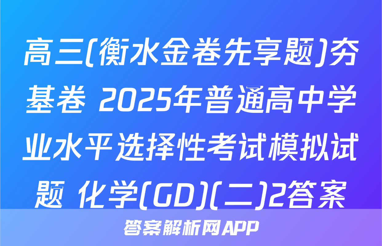 高三(衡水金卷先享题)夯基卷 2025年普通高中学业水平选择性考试模拟试题 化学(GD)(二)2答案