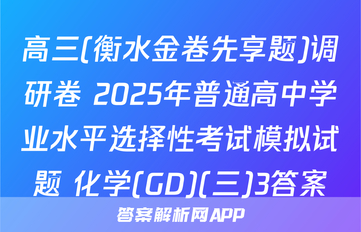 高三(衡水金卷先享题)调研卷 2025年普通高中学业水平选择性考试模拟试题 化学(GD)(三)3答案