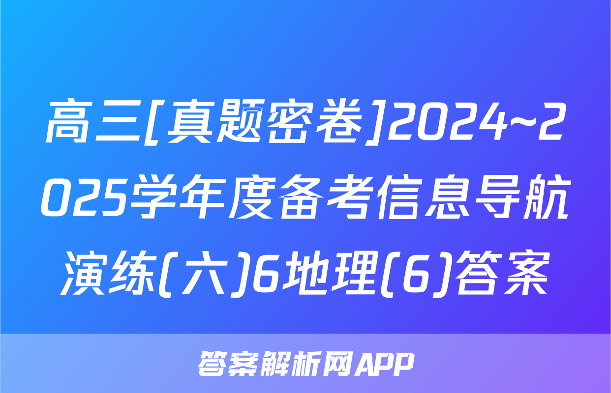 高三[真题密卷]2024~2025学年度备考信息导航演练(六)6地理(6)答案