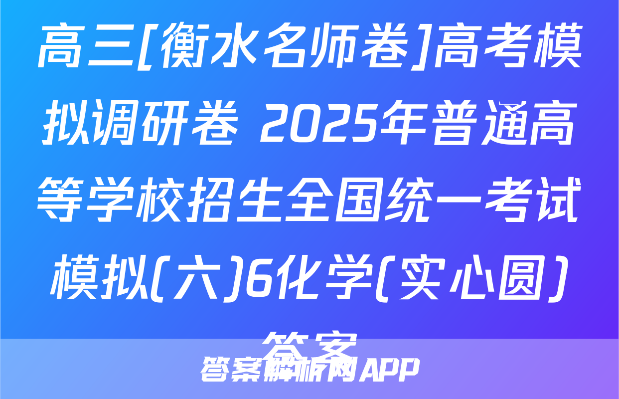 高三[衡水名师卷]高考模拟调研卷 2025年普通高等学校招生全国统一考试模拟(六)6化学(实心圆)答案