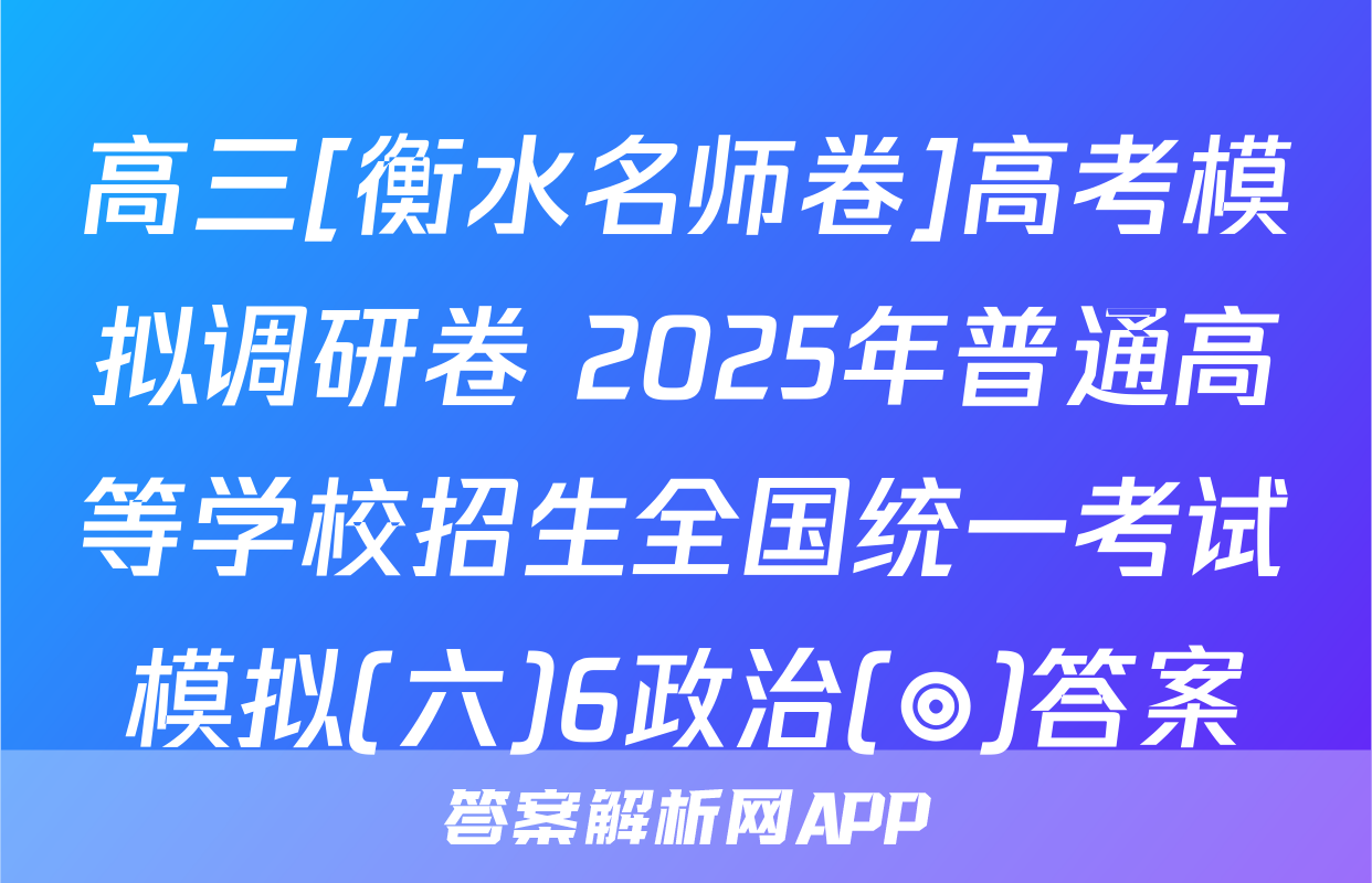 高三[衡水名师卷]高考模拟调研卷 2025年普通高等学校招生全国统一考试模拟(六)6政治(◎)答案