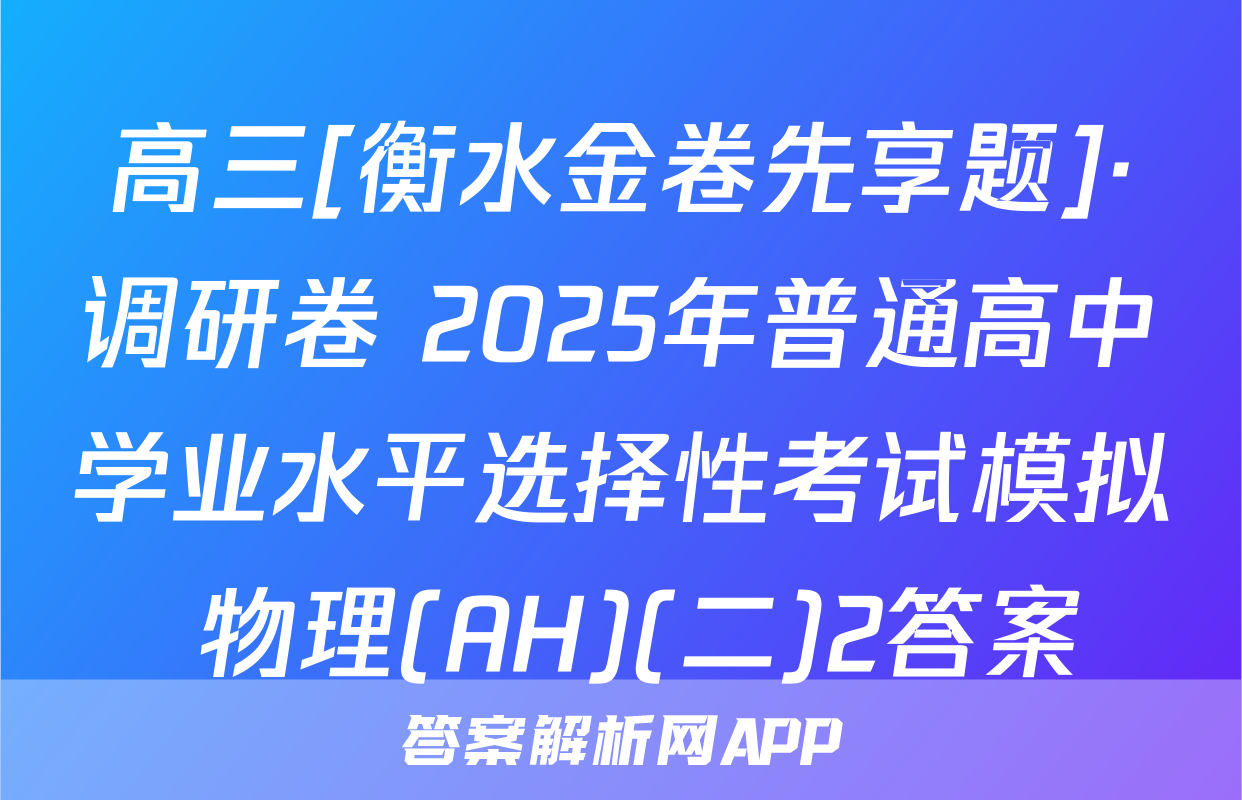 高三[衡水金卷先享题]·调研卷 2025年普通高中学业水平选择性考试模拟 物理(AH)(二)2答案