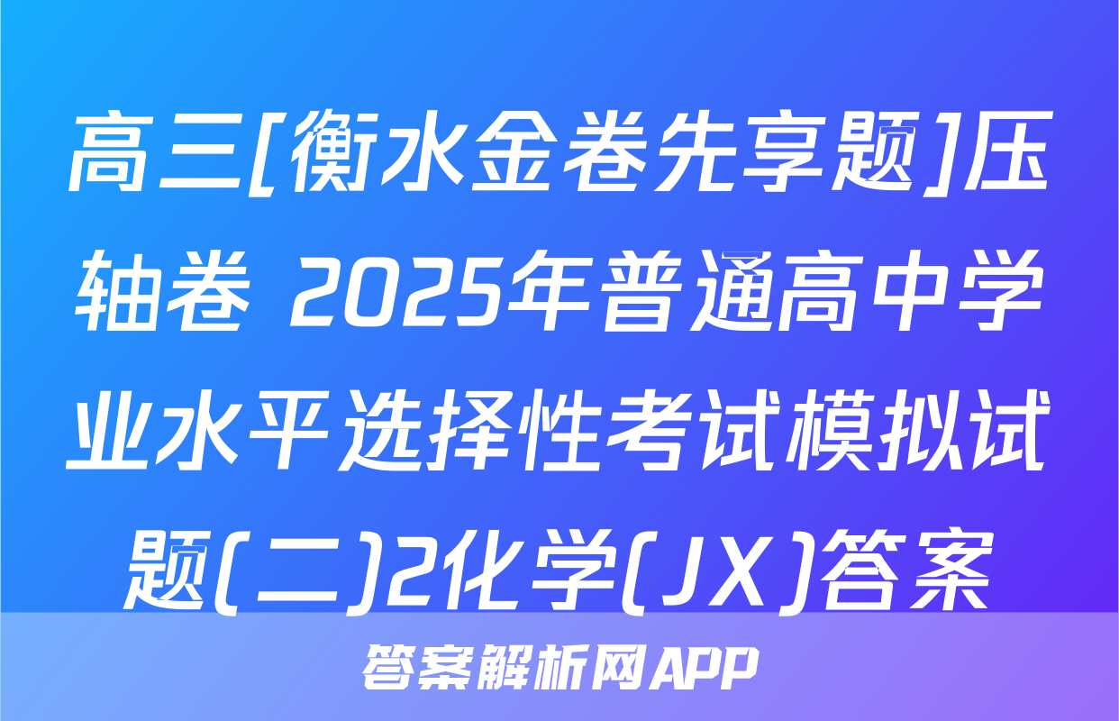 高三[衡水金卷先享题]压轴卷 2025年普通高中学业水平选择性考试模拟试题(二)2化学(JX)答案