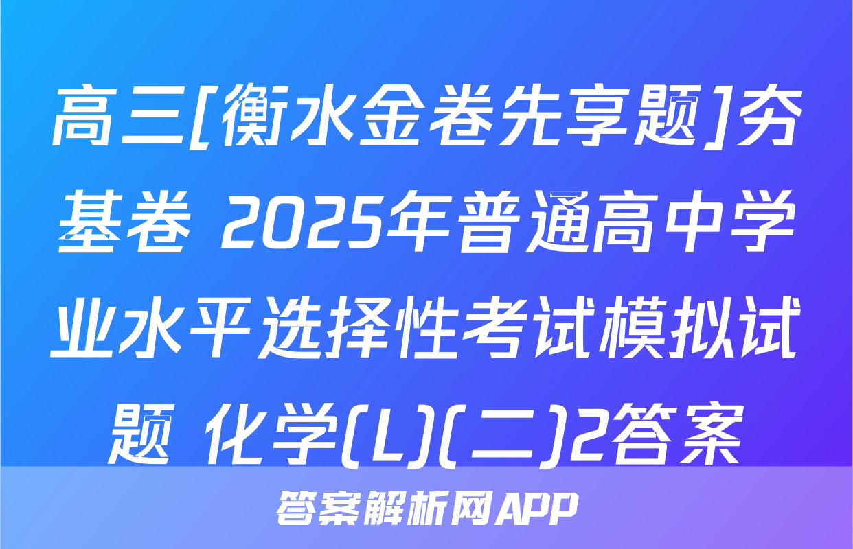 高三[衡水金卷先享题]夯基卷 2025年普通高中学业水平选择性考试模拟试题 化学(L)(二)2答案