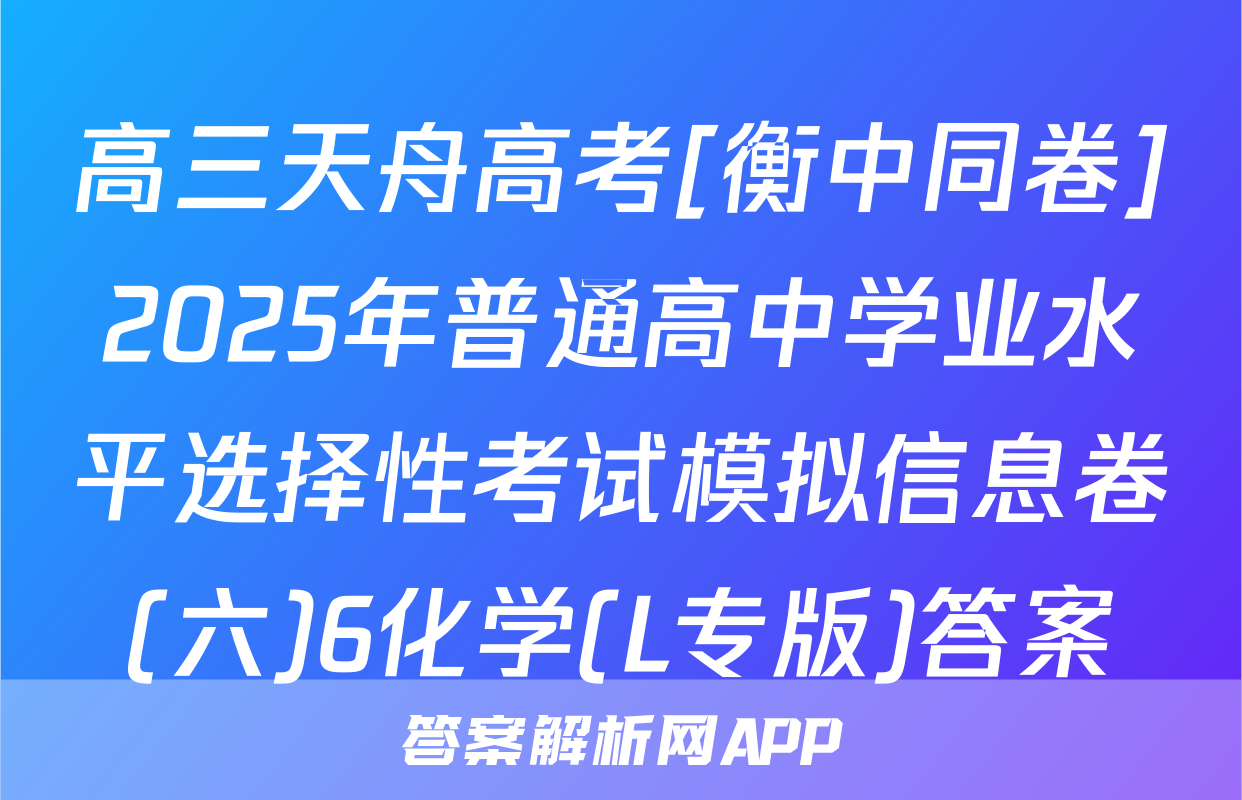 高三天舟高考[衡中同卷]2025年普通高中学业水平选择性考试模拟信息卷(六)6化学(L专版)答案