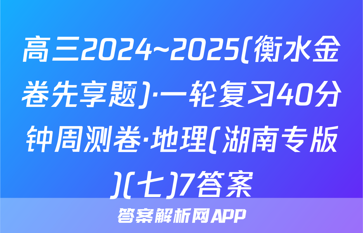 高三2024~2025(衡水金卷先享题)·一轮复习40分钟周测卷·地理(湖南专版)(七)7答案