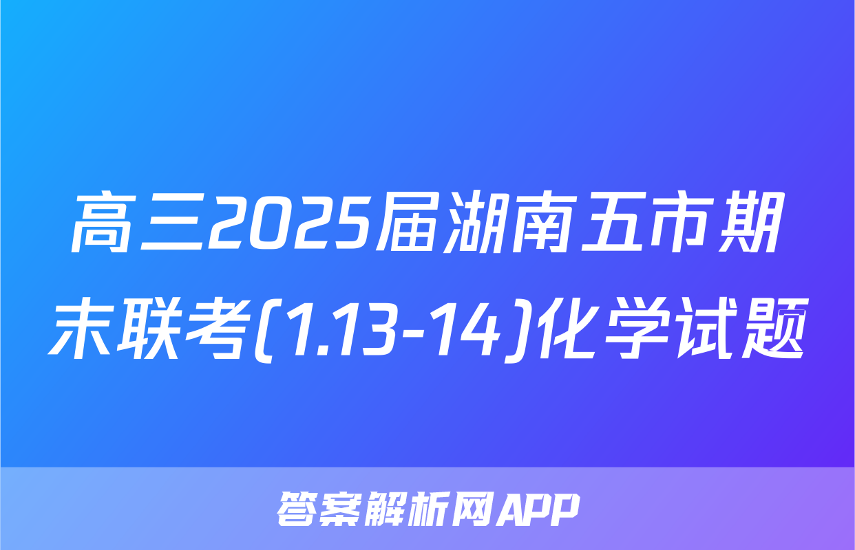 高三2025届湖南五市期末联考(1.13-14)化学试题