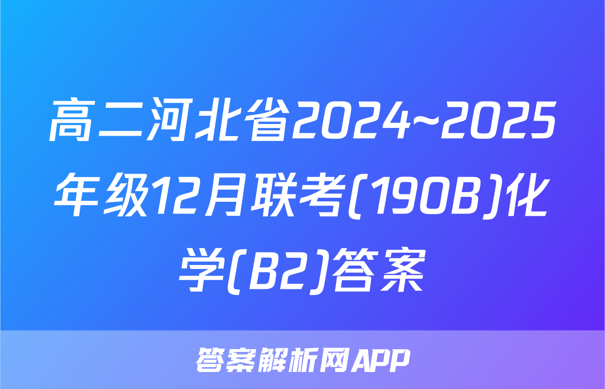 高二河北省2024~2025年级12月联考(190B)化学(B2)答案